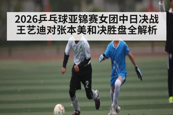 2026乒乓球亚锦赛女团中日决战 王艺迪对张本美和决胜盘全解析